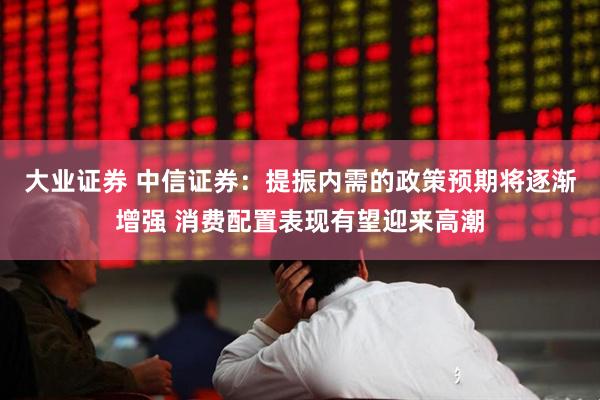 大业证券 中信证券：提振内需的政策预期将逐渐增强 消费配置表现有望迎来高潮