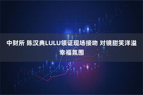 中财所 陈汉典LULU领证现场接吻 对镜甜笑洋溢幸福氛围