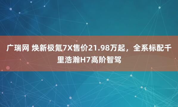 广瑞网 焕新极氪7X售价21.98万起,全系标配千里浩瀚H7高阶智驾