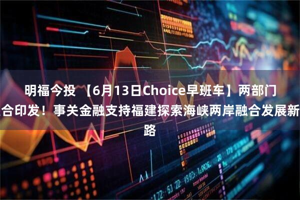 明福今投 【6月13日Choice早班车】两部门联合印发！事关金融支持福建探索海峡两岸融合发展新路