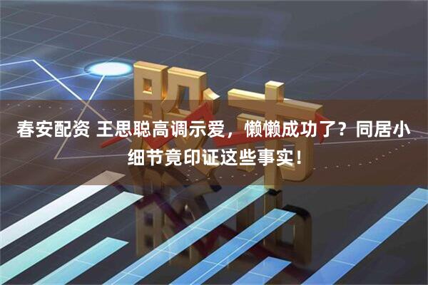 春安配资 王思聪高调示爱,懒懒成功了?同居小细节竟印证这些事实!