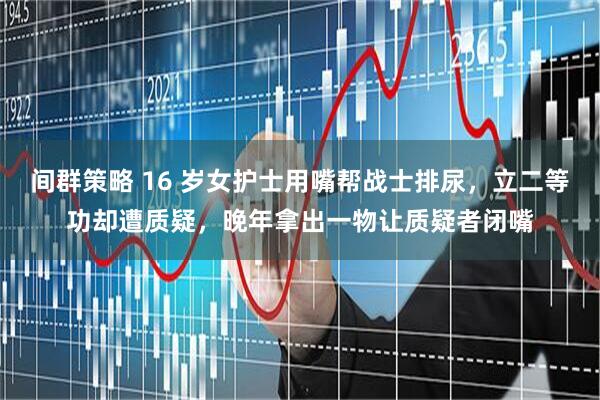 间群策略 16 岁女护士用嘴帮战士排尿，立二等功却遭质疑，晚年拿出一物让质疑者闭嘴