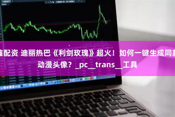 鑫配资 迪丽热巴《利剑玫瑰》超火!如何一键生成同款动漫头像?_pc__trans__工具
