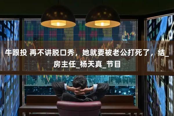牛跟投 再不讲脱口秀，她就要被老公打死了，结_房主任_杨天真_节目