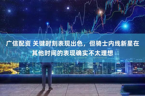 广信配资 关键时刻表现出色,但骑士内线新星在其他时间的表现确实不太理想