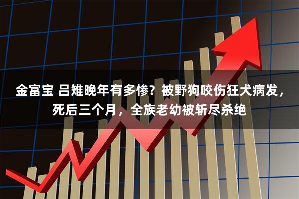 金富宝 吕雉晚年有多惨？被野狗咬伤狂犬病发，死后三个月，全族老幼被斩尽杀绝