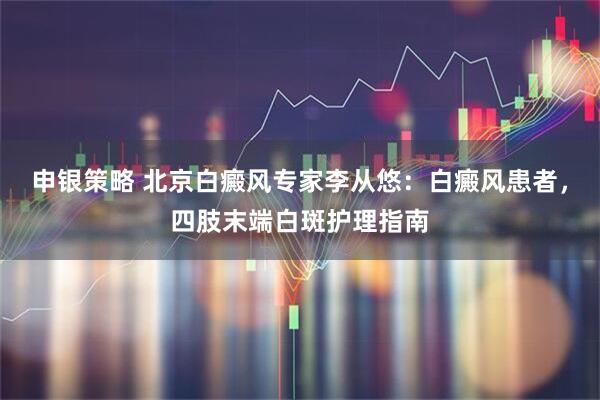申银策略 北京白癜风专家李从悠：白癜风患者，四肢末端白斑护理指南